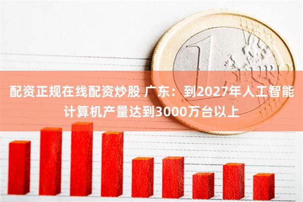 配资正规在线配资炒股 广东：到2027年人工智能计算机产量达到3000万台以上