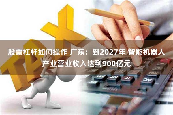 股票杠杆如何操作 广东：到2027年 智能机器人产业营业收入达到900亿元