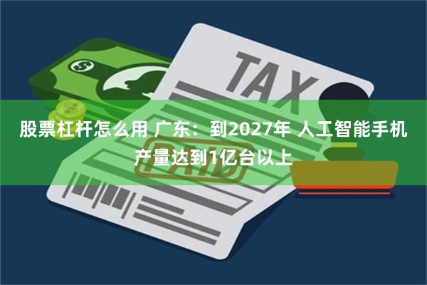 股票杠杆怎么用 广东：到2027年 人工智能手机产量达到1亿台以上