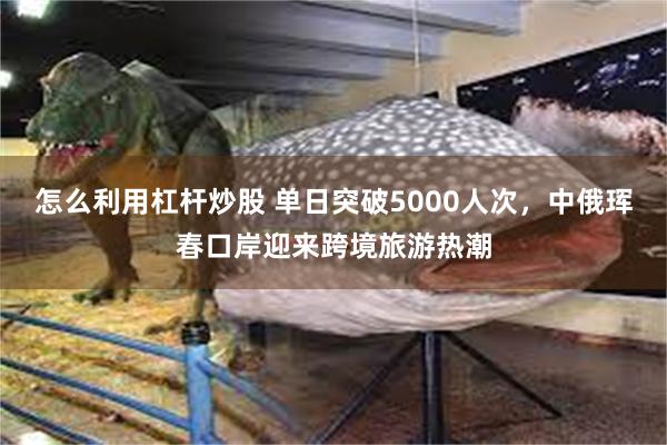 怎么利用杠杆炒股 单日突破5000人次，中俄珲春口岸迎来跨境旅游热潮