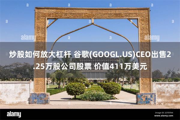 炒股如何放大杠杆 谷歌(GOOGL.US)CEO出售2.25万股公司股票 价值411万美元