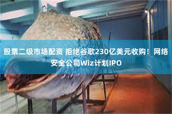 股票二级市场配资 拒绝谷歌230亿美元收购！网络安全公司Wiz计划IPO