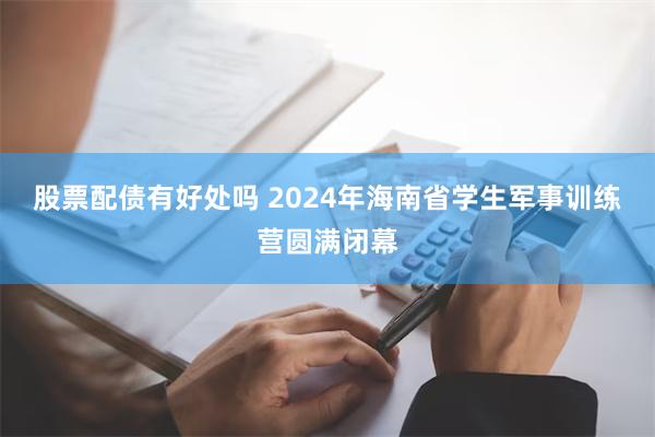 股票配债有好处吗 2024年海南省学生军事训练营圆满闭幕