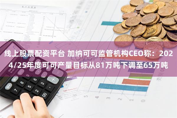 线上股票配资平台 加纳可可监管机构CEO称：2024/25年度可可产量目标从81万吨下调至65万吨