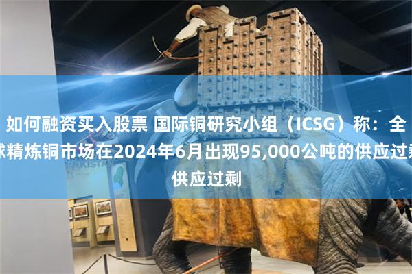 如何融资买入股票 国际铜研究小组（ICSG）称：全球精炼铜市场在2024年6月出现95,000公吨的供应过剩