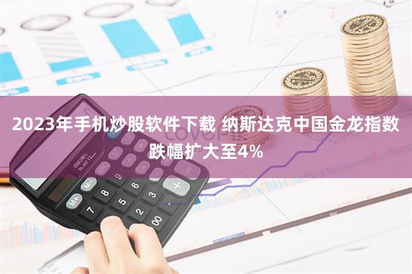 2023年手机炒股软件下载 纳斯达克中国金龙指数跌幅扩大至4%