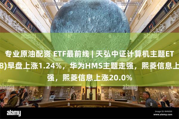 专业原油配资 ETF最前线 | 天弘中证计算机主题ETF(159998)早盘上涨1.24%，华为HMS主题走强，熙菱信息上涨20.0%