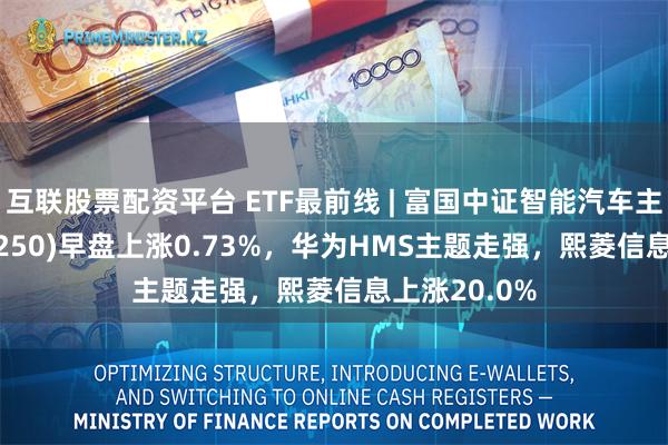 互联股票配资平台 ETF最前线 | 富国中证智能汽车主题ETF(515250)早盘上涨0.73%，华为HMS主题走强，熙菱信息上涨20.0%