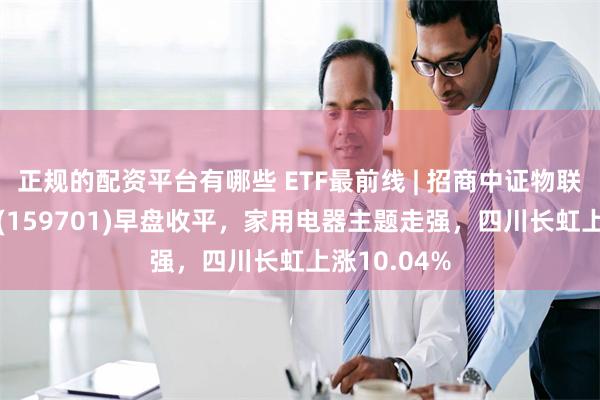 正规的配资平台有哪些 ETF最前线 | 招商中证物联网主题ETF(159701)早盘收平，家用电器主题走强，四川长虹上涨10.04%