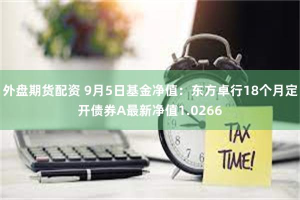 外盘期货配资 9月5日基金净值：东方卓行18个月定开债券A最新净值1.0266