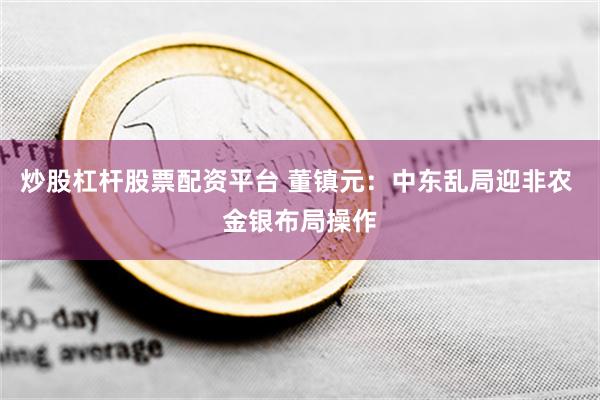 炒股杠杆股票配资平台 董镇元：中东乱局迎非农 金银布局操作