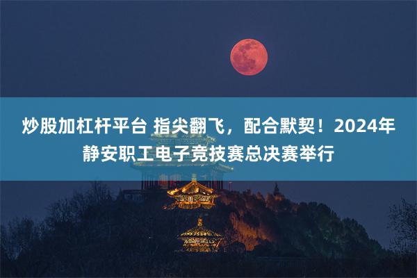 炒股加杠杆平台 指尖翻飞，配合默契！2024年静安职工电子竞技赛总决赛举行