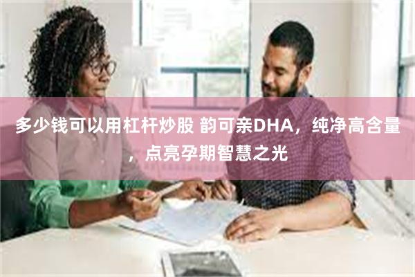 多少钱可以用杠杆炒股 韵可亲DHA，纯净高含量，点亮孕期智慧之光