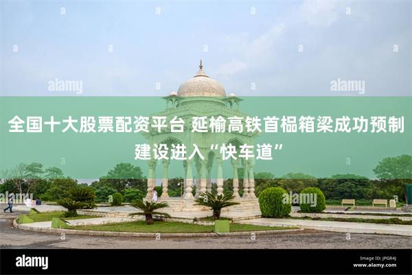 全国十大股票配资平台 延榆高铁首榀箱梁成功预制 建设进入“快车道”