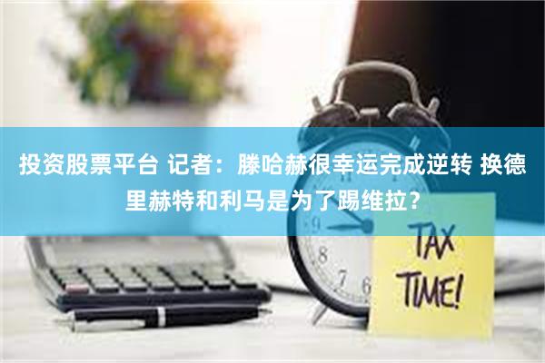 投资股票平台 记者：滕哈赫很幸运完成逆转 换德里赫特和利马是为了踢维拉？