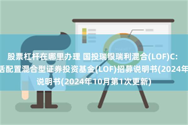 股票杠杆在哪里办理 国投瑞银瑞利混合(LOF)C: 国投瑞银瑞利灵活配置混合型证券投资基金(LOF)招募说明书(2024年10月第1次更新)