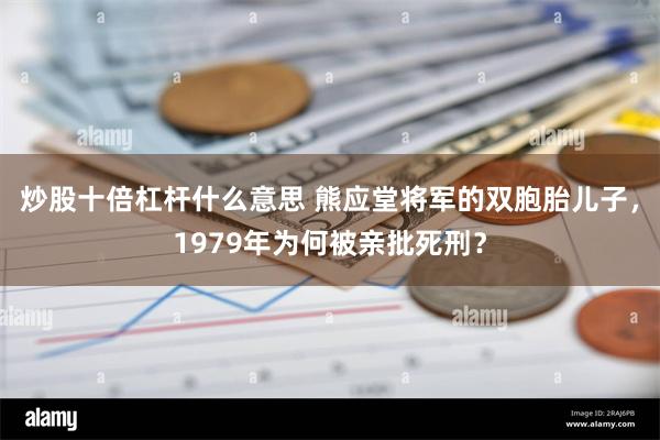 炒股十倍杠杆什么意思 熊应堂将军的双胞胎儿子，1979年为何被亲批死刑？