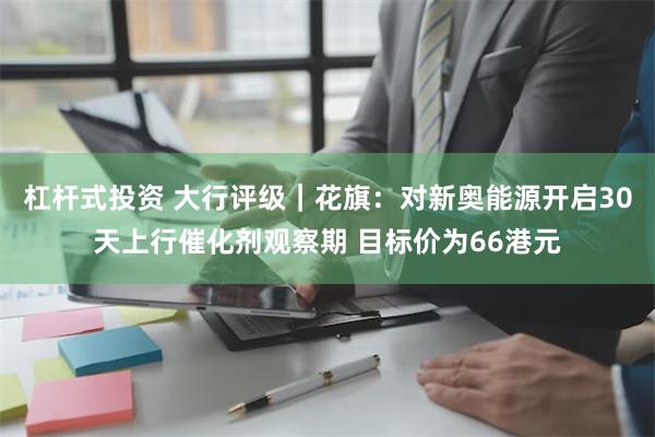 杠杆式投资 大行评级｜花旗：对新奥能源开启30天上行催化剂观察期 目标价为66港元