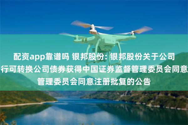 配资app靠谱吗 银邦股份: 银邦股份关于公司向不特定对象发行可转换公司债券获得中国证券监督管理委员会同意注册批复的公告