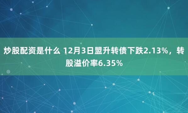 炒股配资是什么 12月3日盟升转债下跌2.13%，转股溢价率6.35%