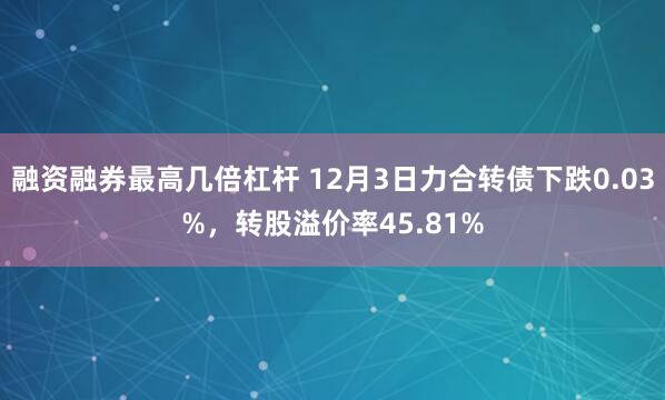 融资融券最高几倍杠杆 12月3日力合转债下跌0.03%，转股溢价率45.81%