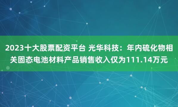 2023十大股票配资平台 光华科技：年内硫化物相关固态电池材料产品销售收入仅为111.14万元