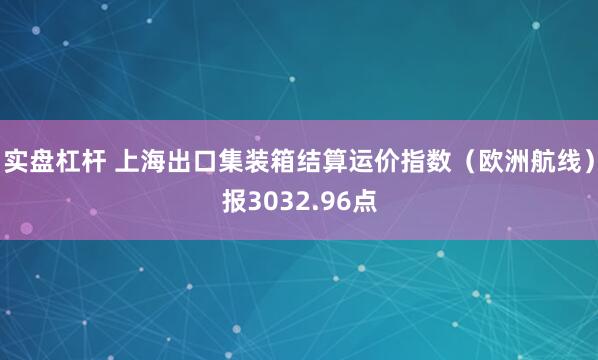 实盘杠杆 上海出口集装箱结算运价指数（欧洲航线）报3032.96点