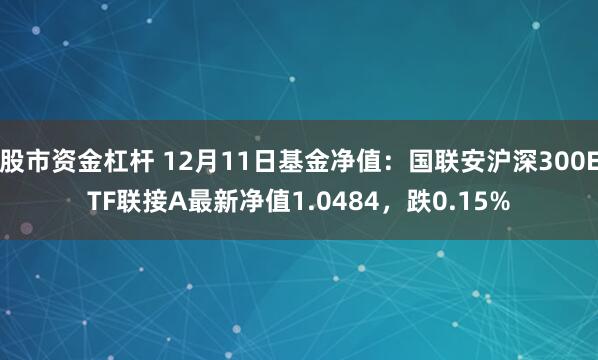 股市资金杠杆 12月11日基金净值：国联安沪深300ETF联接A最新净值1.0484，跌0.15%