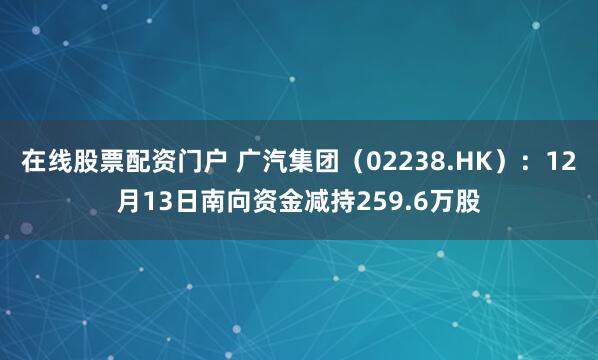 在线股票配资门户 广汽集团（02238.HK）：12月13日南向资金减持259.6万股