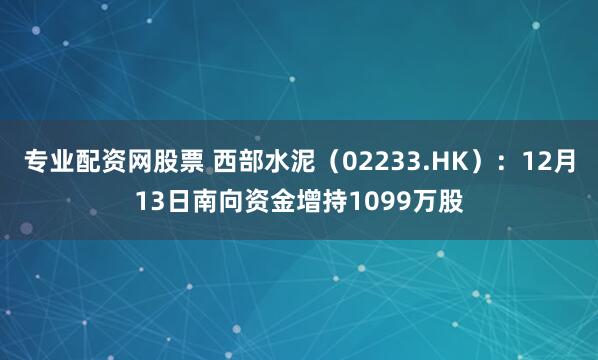 专业配资网股票 西部水泥（02233.HK）：12月13日南向资金增持1099万股