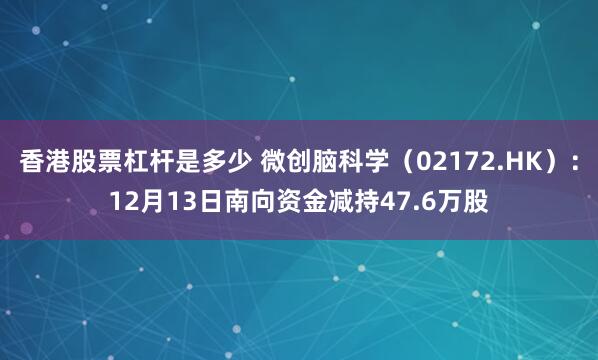 香港股票杠杆是多少 微创脑科学（02172.HK）：12月13日南向资金减持47.6万股