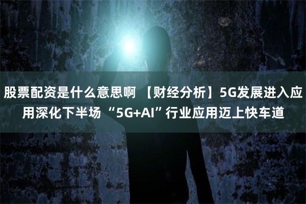 股票配资是什么意思啊 【财经分析】5G发展进入应用深化下半场 “5G+AI”行业应用迈上快车道