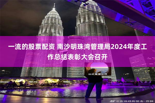 一流的股票配资 南沙明珠湾管理局2024年度工作总结表彰大会召开