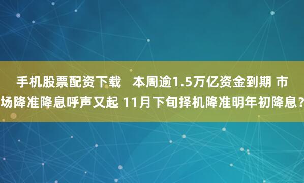 手机股票配资下载   本周逾1.5万亿资金到期 市场降准降息呼声又起 11月下旬择机降准明年初降息？