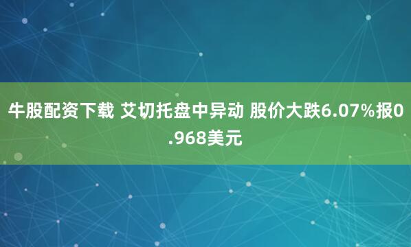 牛股配资下载 艾切托盘中异动 股价大跌6.07%报0.968美元