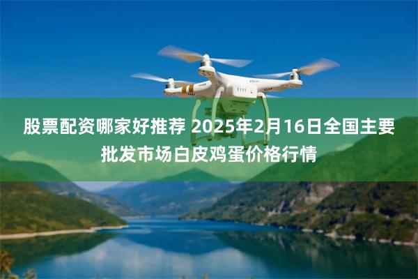 股票配资哪家好推荐 2025年2月16日全国主要批发市场白皮鸡蛋价格行情