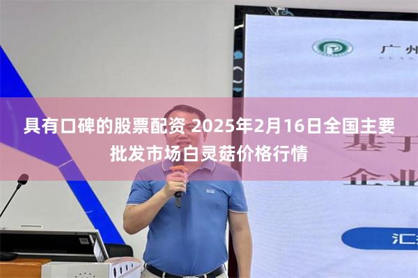 具有口碑的股票配资 2025年2月16日全国主要批发市场白灵菇价格行情