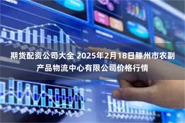 期货配资公司大全 2025年2月18日滕州市农副产品物流中心有限公司价格行情