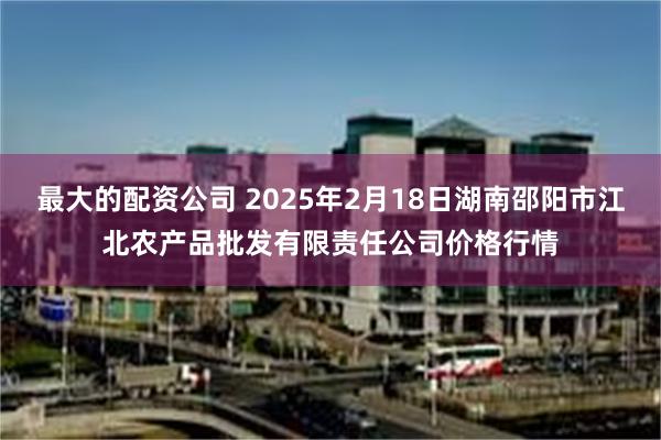 最大的配资公司 2025年2月18日湖南邵阳市江北农产品批发有限责任公司价格行情