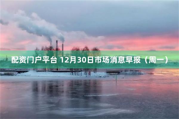 配资门户平台 12月30日市场消息早报（周一）