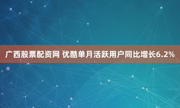 广西股票配资网 优酷单月活跃用户同比增长6.2%