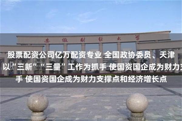 股票配资公司亿万配资专业 全国政协委员、天津市国资委主任张勇：以“三新”“三量”工作为抓手 使国资国企成为财力支撑点和经济增长点