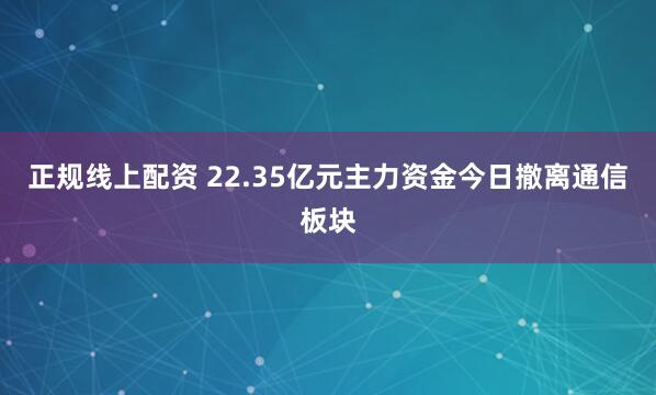 正规线上配资 22.35亿元主力资金今日撤离通信板块